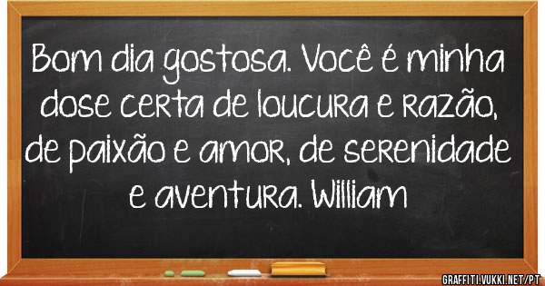 Bom dia gostosa. Você é minha dose certa de loucura e razão, de paixão e amor, de serenidade e aventura. William
