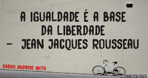 a igualdade é a base da liberdade 
-  Jean Jacques Rousseau