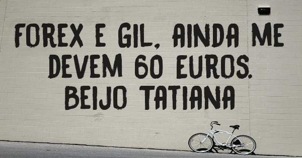Forex e Gil, ainda me devem 60 Euros. 
Beijo Tatiana