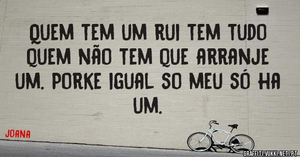 Quem tem um rui tem tudo quem não tem que arranje um. Porke igual so meu só ha um.