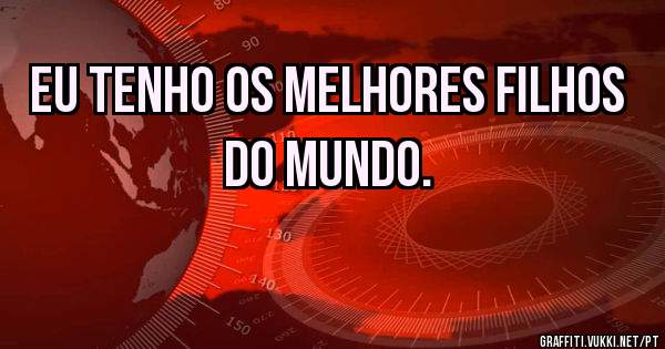 Eu tenho os melhores filhos do mundo.