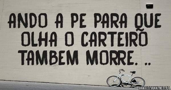 ANDO A PE PARA QUE 
OLHA O CARTEIRO 
TAMBEM MORRE. ..