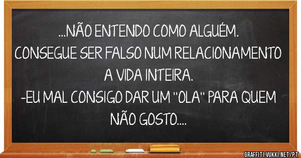 ...NÃO ENTENDO COMO ALGUÉM.
CONSEGUE SER FALSO NUM RELACIONAMENTO A VIDA INTEIRA.
-EU MAL CONSIGO DAR UM ''OLA'' PARA QUEM NÃO GOSTO.
-zesousa