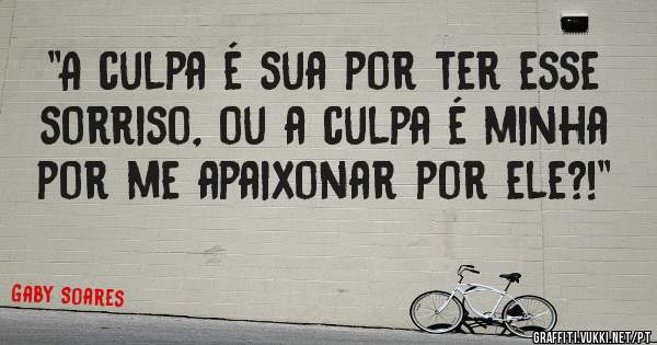 ''A culpa é sua por ter esse sorriso, ou a culpa é minha por me apaixonar por ele?!''