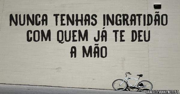 Nunca tenhas ingratidão com quem já te deu a mão
