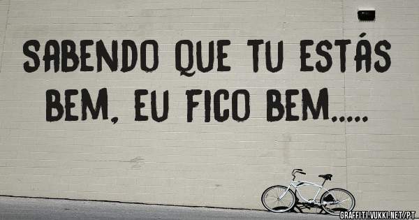 Sabendo que tu estás bem, eu fico bem.....