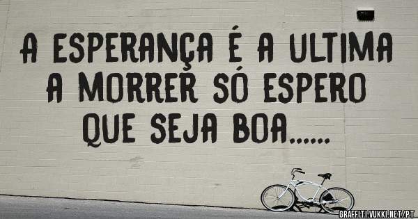 A Esperança é a ultima a morrer só espero que seja boa......