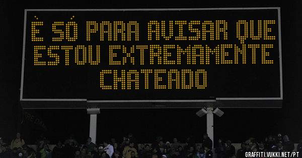 È só para avisar que estou extremamente chateado