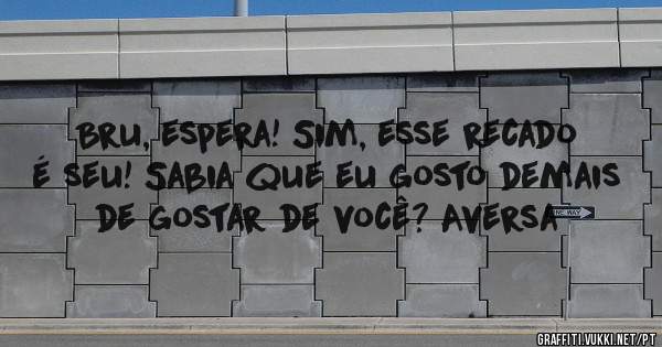 Bru, espera! Sim, esse recado é seu! Sabia que eu gosto demais  de gostar de você? Aversa