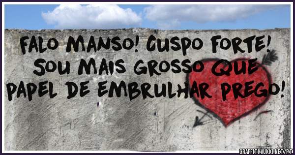 

Falo manso! Cuspo forte!
Sou mais grosso que papel de embrulhar prego!