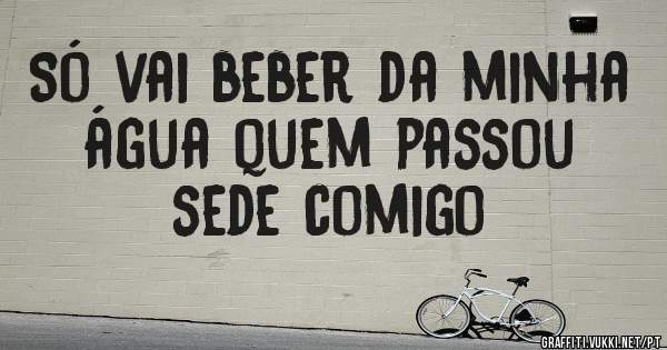 Só vai beber da minha água quem passou sede comigo