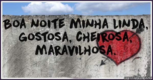 Boa noite minha linda, gostosa, cheirosa,  maravilhosa.