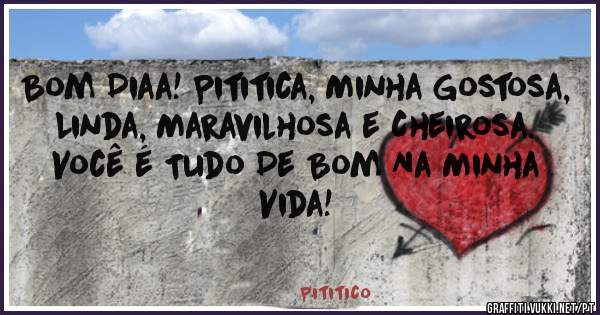 Bom Diaa! Pititica, Minha Gostosa, Linda, Maravilhosa e Cheirosa. Você é Tudo De Bom Na Minha Vida!