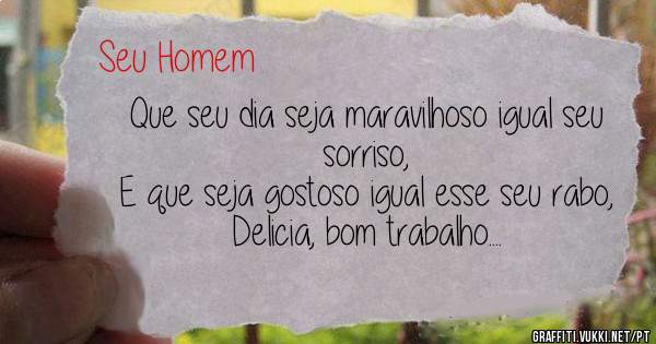 Que seu dia seja maravilhoso igual seu sorriso,
E que seja gostoso igual esse seu rabo, 
Delicia, bom trabalho....