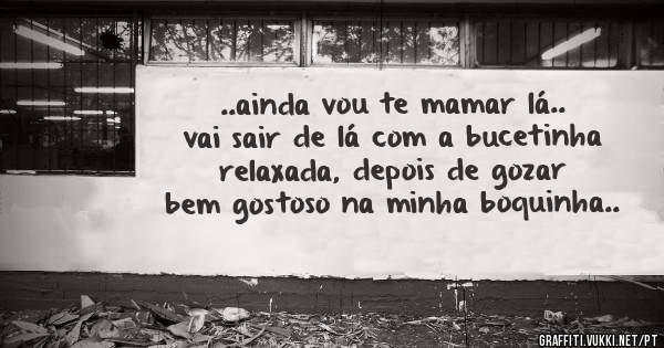 ..ainda vou te mamar lá.. vai sair de lá com a bucetinha relaxada, depois de gozar bem gostoso na minha boquinha..
