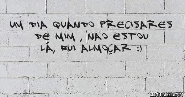 Um dia quando precisares de mim , nao estou lá, fui almoçar :)