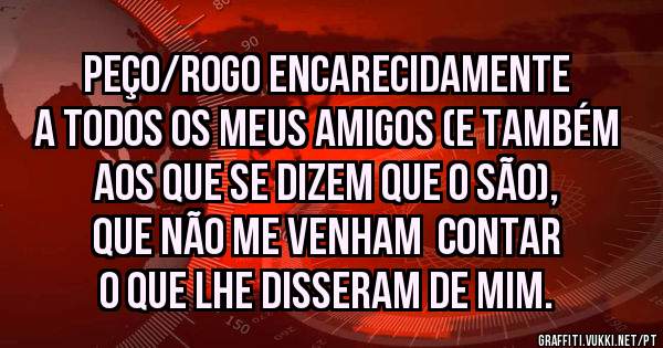 Peço/rogo encarecidamente a todos os meus amigos (e também aos que se dizem que o são), que não me venham  contar o que lhe disseram de mim. 