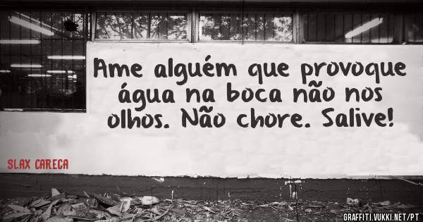 Ame alguém que provoque água na boca não nos olhos. Não chore. Salive!