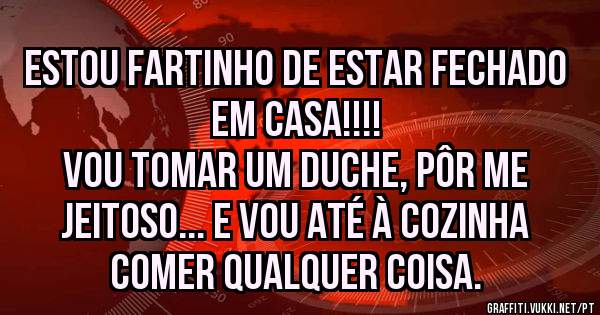 Estou fartinho de estar fechado em casa!!!!
Vou tomar um duche, pôr me jeitoso... E vou até à cozinha comer qualquer coisa.