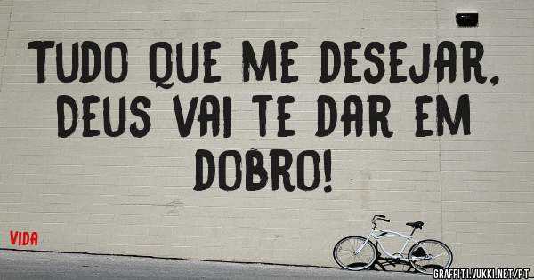   Tudo que me desejar, 
Deus vai te dar em dobro!