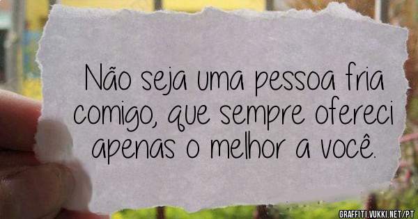 Não seja uma pessoa fria comigo, que sempre ofereci apenas o melhor a você.