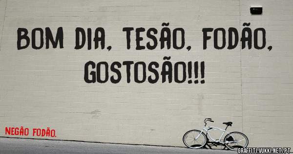 Bom dia, tesão, fodão, gostosão!!!