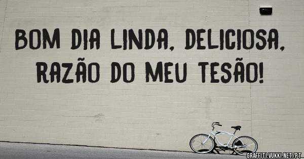 Bom dia linda, deliciosa, razão do meu tesão!