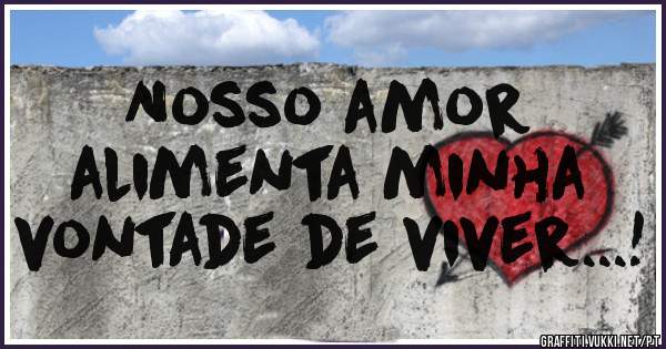 Nosso amor
alimenta minha
vontade de viver...!