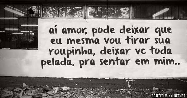 aí amor, pode deixar que eu mesma vou tirar sua roupinha, deixar vc toda pelada, pra sentar em mim..