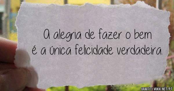 A alegria de fazer o bem é a única felicidade verdadeira.