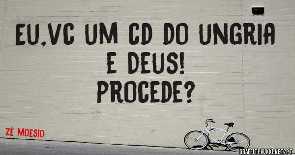 Eu,vc um cd do ungria e Deus!
procede?