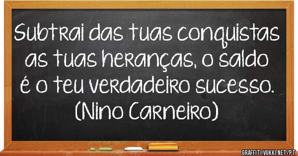 Subtrai das tuas conquistas as tuas heranças, o saldo é o teu verdadeiro sucesso.
(Nino Carneiro)