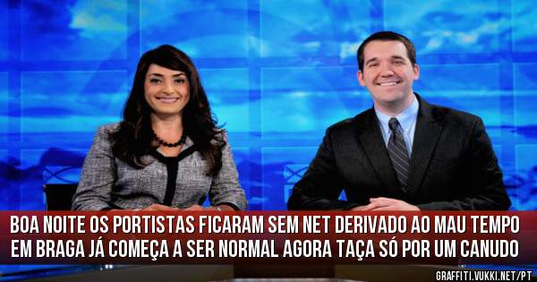 Boa noite os portistas ficaram sem net derivado ao mau tempo em braga já começa a ser normal agora taça só por um canudo