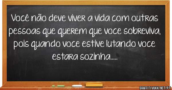Você não deve viver a vida com outras pessoas que querem que voce sobreviva,
pois quando voce estive lutando voce estara sozinha.....