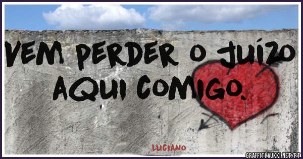 Vem perder o juízo aqui comigo.