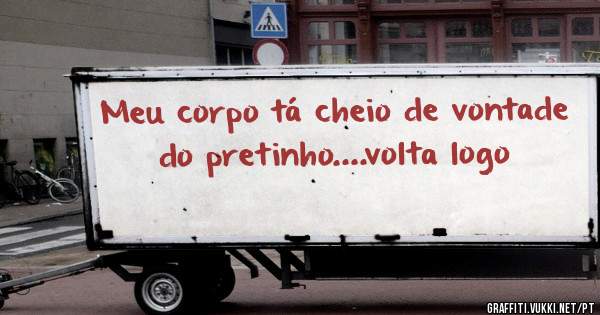 Meu corpo tá cheio de vontade  do pretinho....volta logo