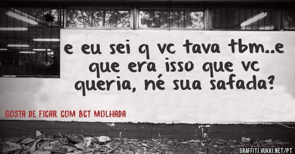 e eu sei q vc tava tbm..e que era isso que vc queria, né sua safada?
