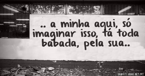 .. a minha aqui, só imaginar isso, tá toda babada, pela sua..
