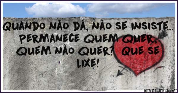 Quando não dá, não se insiste...  Permanece quem quer, quem não quer?  Que se lixe!