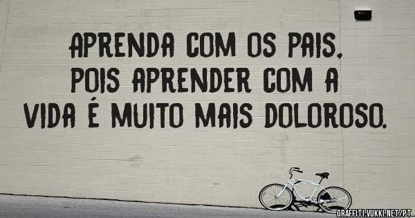 Aprenda com os pais, pois aprender com a vida é muito mais doloroso.