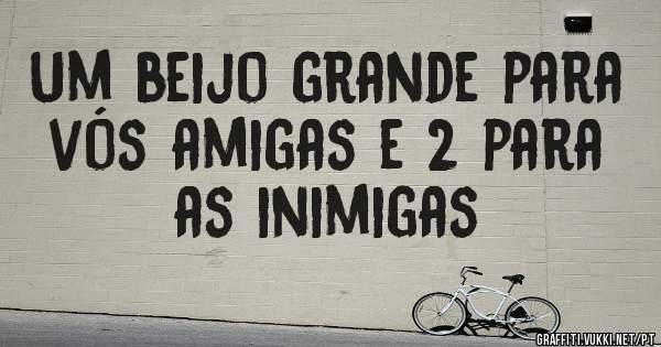 Um beijo grande para vós amigas e 2 para as inimigas