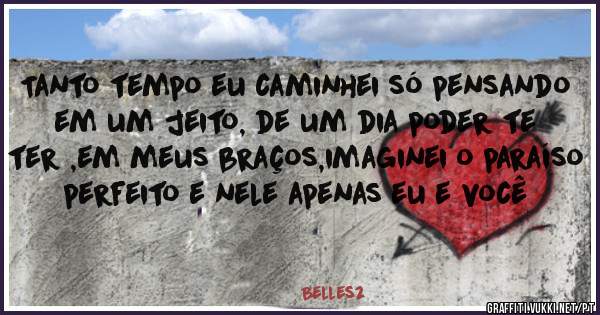 Tanto tempo eu caminhei só pensando em um jeito, de um dia poder te ter ,em meus braços,imaginei o paraíso perfeito e nele apenas eu e você