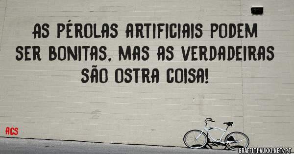 As pérolas artificiais podem ser bonitas, mas as verdadeiras são ostra coisa!