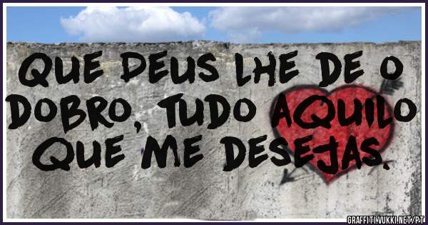 Que Deus lhe de o dobro, tudo aquilo que me desejas.