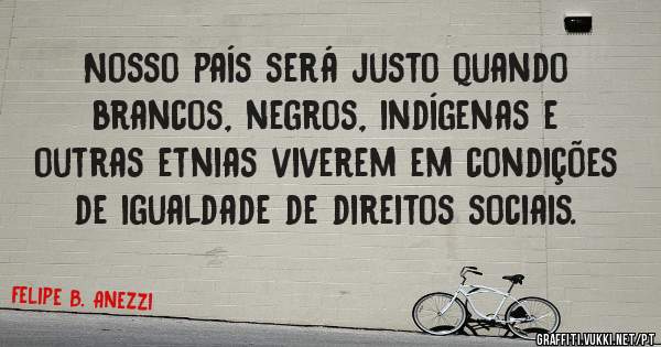 Nosso país será justo quando brancos, negros, indígenas e outras etnias viverem em condições de igualdade de direitos sociais.