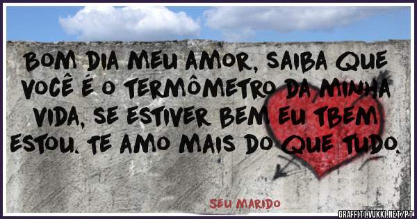 Bom dia meu amor, saiba que você é o termômetro da minha vida, se estiver bem eu tbem estou. Te amo mais do que tudo.