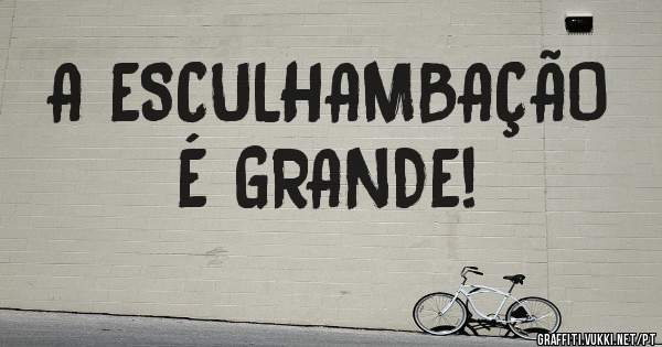 A ESCULHAMBAÇÃO
É GRANDE!