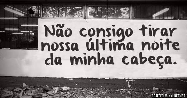 Não consigo tirar nossa última noite da minha cabeça.