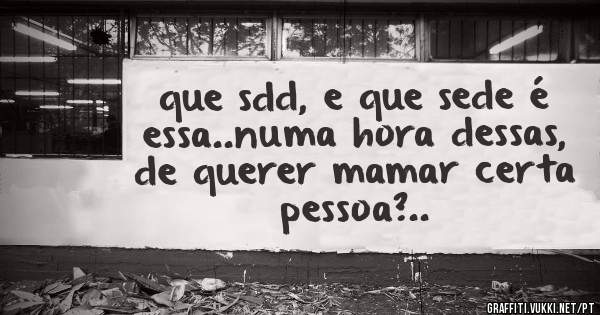que sdd, e que sede é essa..numa hora dessas, de querer mamar certa pessoa?..