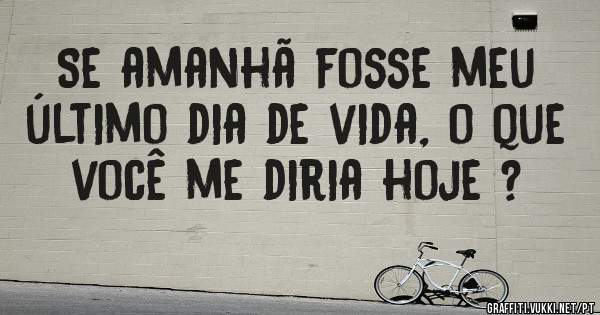 Se amanhã fosse meu último dia de vida, o que você me diria hoje ?
